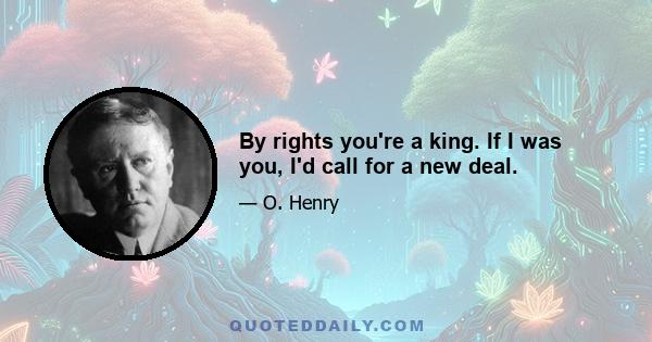 By rights you're a king. If I was you, I'd call for a new deal.