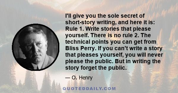 I'll give you the sole secret of short-story writing, and here it is: Rule 1. Write stories that please yourself. There is no rule 2. The technical points you can get from Bliss Perry. If you can't write a story that