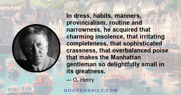 In dress, habits, manners, provincialism, routine and narrowness, he acquired that charming insolence, that irritating completeness, that sophisticated crassness, that overbalanced poise that makes the Manhattan