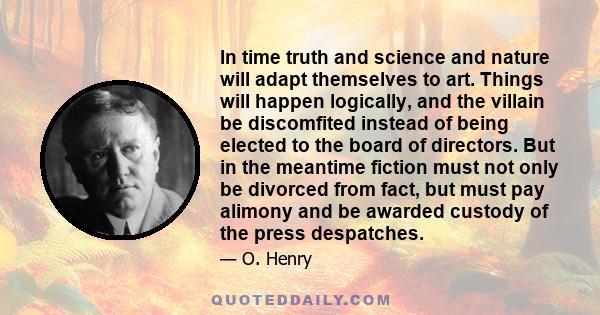 In time truth and science and nature will adapt themselves to art. Things will happen logically, and the villain be discomfited instead of being elected to the board of directors. But in the meantime fiction must not