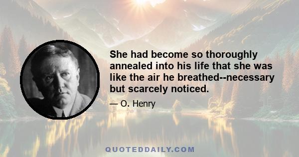 She had become so thoroughly annealed into his life that she was like the air he breathed--necessary but scarcely noticed.