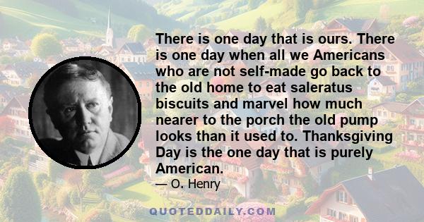 There is one day that is ours. There is one day when all we Americans who are not self-made go back to the old home to eat saleratus biscuits and marvel how much nearer to the porch the old pump looks than it used to.