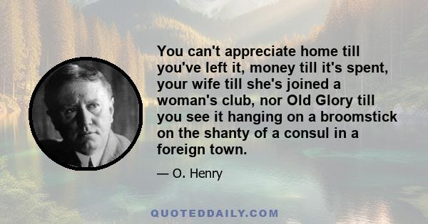 You can't appreciate home till you've left it, money till it's spent, your wife till she's joined a woman's club, nor Old Glory till you see it hanging on a broomstick on the shanty of a consul in a foreign town.