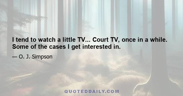 I tend to watch a little TV... Court TV, once in a while. Some of the cases I get interested in.