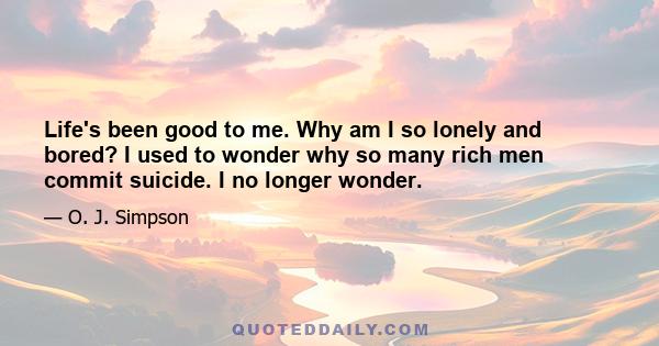 Life's been good to me. Why am I so lonely and bored? I used to wonder why so many rich men commit suicide. I no longer wonder.