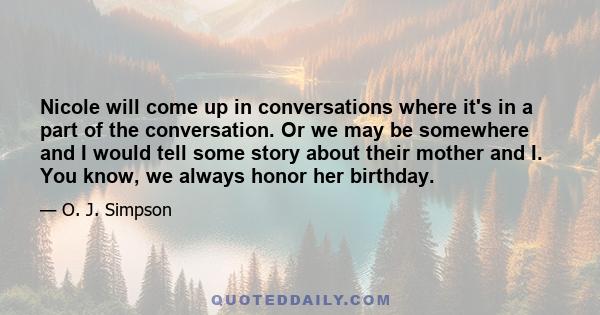 Nicole will come up in conversations where it's in a part of the conversation. Or we may be somewhere and I would tell some story about their mother and I. You know, we always honor her birthday.