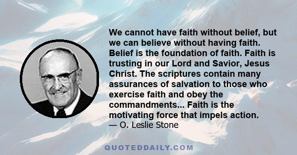 We cannot have faith without belief, but we can believe without having faith. Belief is the foundation of faith. Faith is trusting in our Lord and Savior, Jesus Christ. The scriptures contain many assurances of