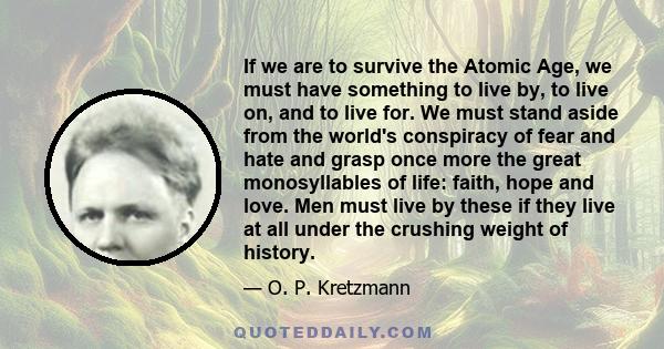 If we are to survive the Atomic Age, we must have something to live by, to live on, and to live for. We must stand aside from the world's conspiracy of fear and hate and grasp once more the great monosyllables of life: