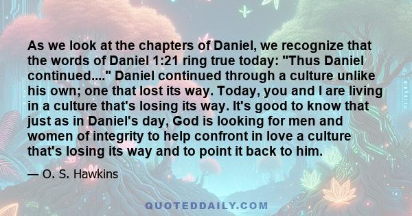 As we look at the chapters of Daniel, we recognize that the words of Daniel 1:21 ring true today: Thus Daniel continued.... Daniel continued through a culture unlike his own; one that lost its way. Today, you and I are