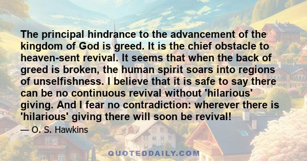 The principal hindrance to the advancement of the kingdom of God is greed. It is the chief obstacle to heaven-sent revival. It seems that when the back of greed is broken, the human spirit soars into regions of