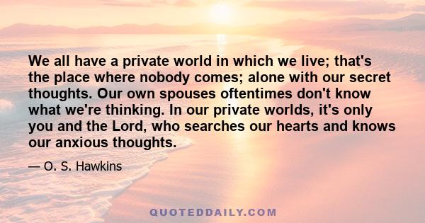 We all have a private world in which we live; that's the place where nobody comes; alone with our secret thoughts. Our own spouses oftentimes don't know what we're thinking. In our private worlds, it's only you and the