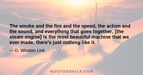 The smoke and the fire and the speed, the action and the sound, and everything that goes together, [the steam engine] is the most beautiful machine that we ever made, there's just nothing like it.