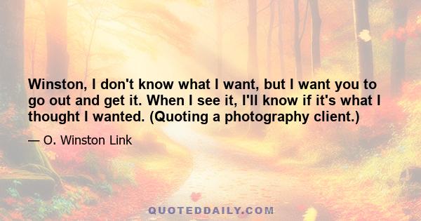 Winston, I don't know what I want, but I want you to go out and get it. When I see it, I'll know if it's what I thought I wanted. (Quoting a photography client.)