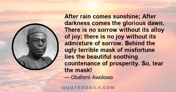 After rain comes sunshine; After darkness comes the glorious dawn. There is no sorrow without its alloy of joy; there is no joy without its admixture of sorrow. Behind the ugly terrible mask of misfortune lies the