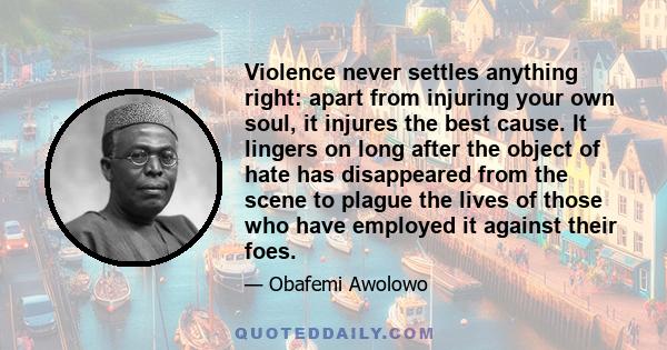 Violence never settles anything right: apart from injuring your own soul, it injures the best cause. It lingers on long after the object of hate has disappeared from the scene to plague the lives of those who have