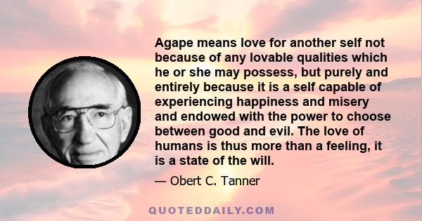 Agape means love for another self not because of any lovable qualities which he or she may possess, but purely and entirely because it is a self capable of experiencing happiness and misery and endowed with the power to 