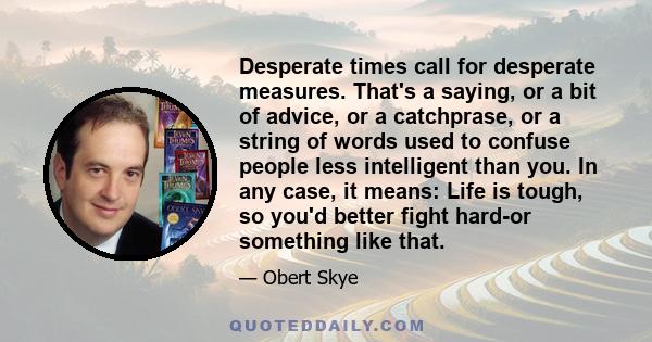 Desperate times call for desperate measures. That's a saying, or a bit of advice, or a catchprase, or a string of words used to confuse people less intelligent than you. In any case, it means: Life is tough, so you'd