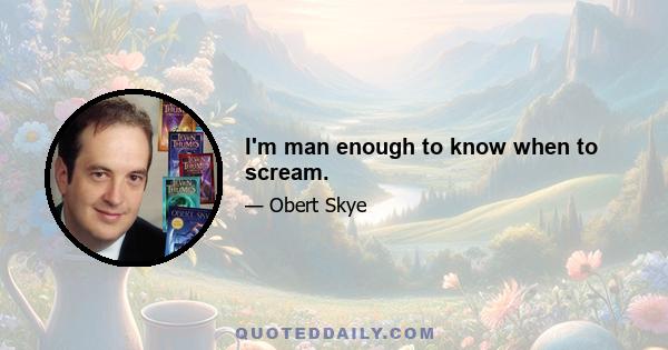 I'm man enough to know when to scream.