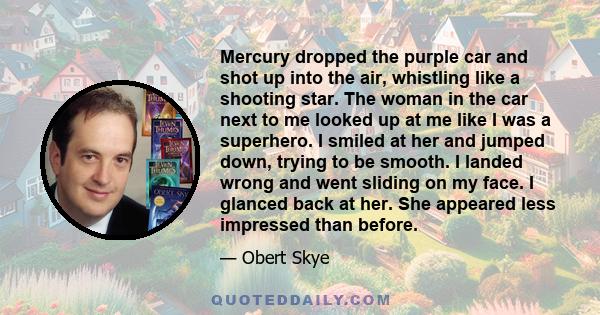 Mercury dropped the purple car and shot up into the air, whistling like a shooting star. The woman in the car next to me looked up at me like I was a superhero. I smiled at her and jumped down, trying to be smooth. I