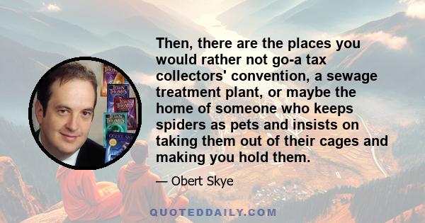 Then, there are the places you would rather not go-a tax collectors' convention, a sewage treatment plant, or maybe the home of someone who keeps spiders as pets and insists on taking them out of their cages and making