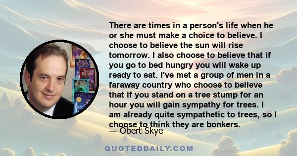 There are times in a person's life when he or she must make a choice to believe. I choose to believe the sun will rise tomorrow. I also choose to believe that if you go to bed hungry you will wake up ready to eat. I've