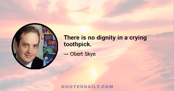 There is no dignity in a crying toothpick.