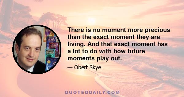 There is no moment more precious than the exact moment they are living. And that exact moment has a lot to do with how future moments play out.