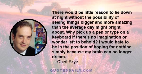 There would be little reason to lie down at night without the possibility of seeing things bigger and more amazing than the average day might bright about. Why pick up a pen or type on a keyboard if there's no