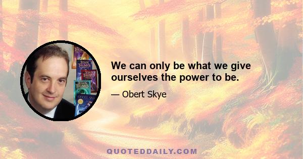 We can only be what we give ourselves the power to be.