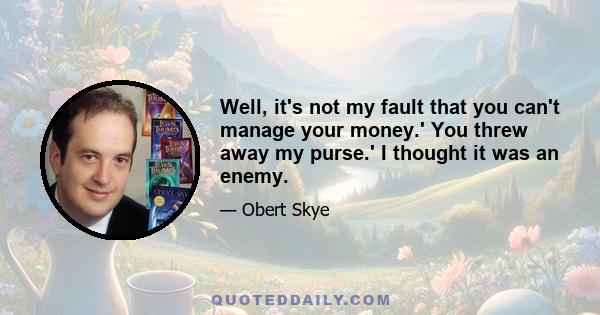 Well, it's not my fault that you can't manage your money.' You threw away my purse.' I thought it was an enemy.