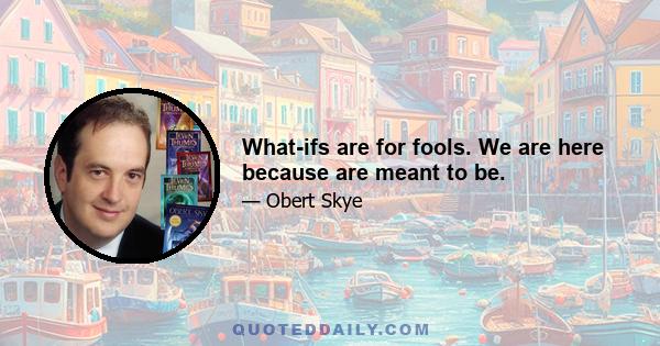 What-ifs are for fools. We are here because are meant to be.