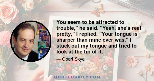 You seem to be attracted to trouble, he said. Yeah, she's real pretty, I replied. Your tongue is sharper than mine ever was. I stuck out my tongue and tried to look at the tip of it.