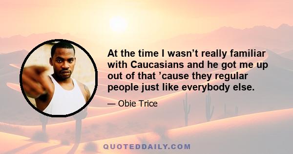 At the time I wasn’t really familiar with Caucasians and he got me up out of that ’cause they regular people just like everybody else.