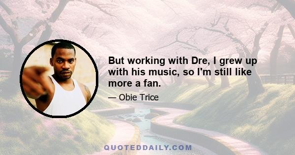 But working with Dre, I grew up with his music, so I'm still like more a fan.