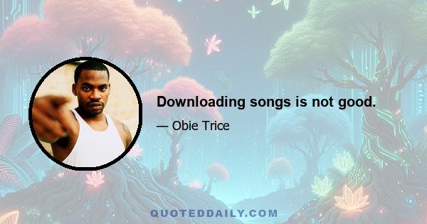 Downloading songs is not good.