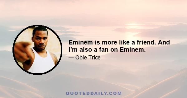 Eminem is more like a friend. And I'm also a fan on Eminem.