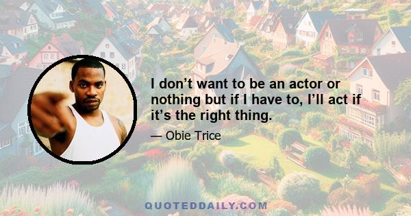 I don’t want to be an actor or nothing but if I have to, I’ll act if it’s the right thing.