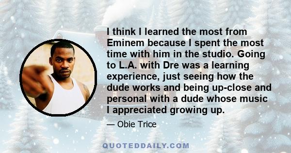 I think I learned the most from Eminem because I spent the most time with him in the studio. Going to L.A. with Dre was a learning experience, just seeing how the dude works and being up-close and personal with a dude