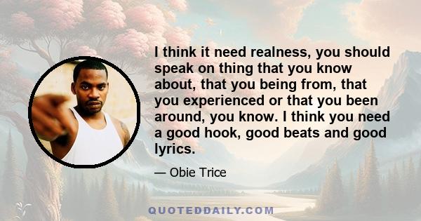 I think it need realness, you should speak on thing that you know about, that you being from, that you experienced or that you been around, you know. I think you need a good hook, good beats and good lyrics.