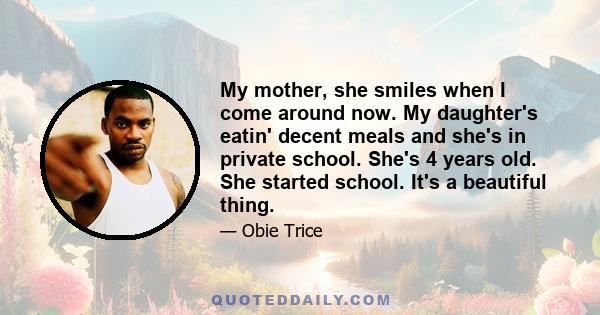 My mother, she smiles when I come around now. My daughter's eatin' decent meals and she's in private school. She's 4 years old. She started school. It's a beautiful thing.