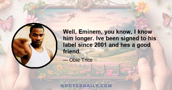 Well, Eminem, you know, I know him longer. Ive been signed to his label since 2001 and hes a good friend.