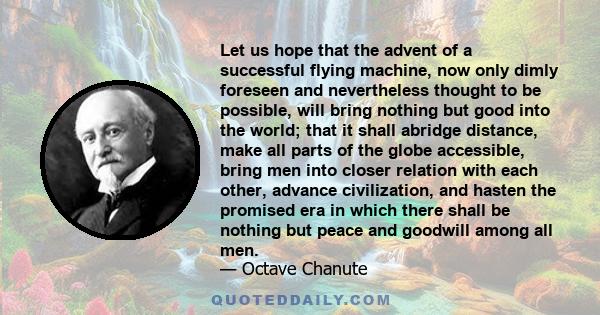 Let us hope that the advent of a successful flying machine, now only dimly foreseen and nevertheless thought to be possible, will bring nothing but good into the world; that it shall abridge distance, make all parts of