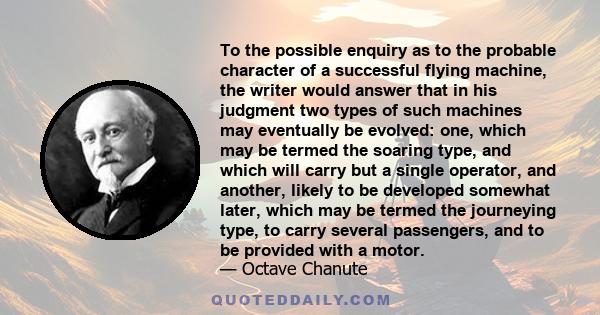 To the possible enquiry as to the probable character of a successful flying machine, the writer would answer that in his judgment two types of such machines may eventually be evolved: one, which may be termed the