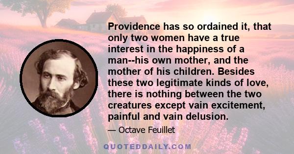 Providence has so ordained it, that only two women have a true interest in the happiness of a man--his own mother, and the mother of his children. Besides these two legitimate kinds of love, there is nothing between the 