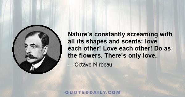 Nature’s constantly screaming with all its shapes and scents: love each other! Love each other! Do as the flowers. There’s only love.