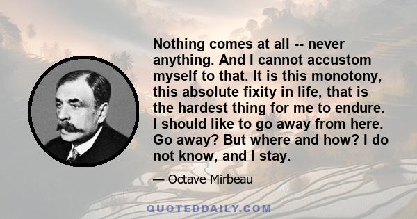 Nothing comes at all -- never anything. And I cannot accustom myself to that. It is this monotony, this absolute fixity in life, that is the hardest thing for me to endure. I should like to go away from here. Go away?