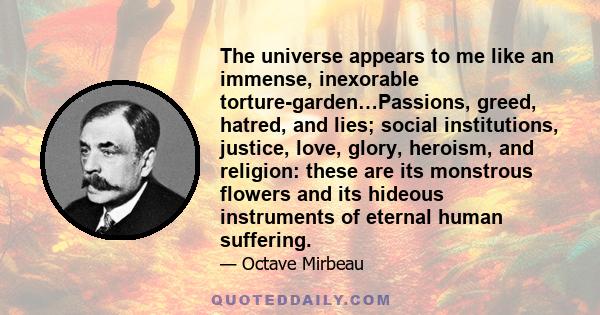 The universe appears to me like an immense, inexorable torture-garden…Passions, greed, hatred, and lies; social institutions, justice, love, glory, heroism, and religion: these are its monstrous flowers and its hideous