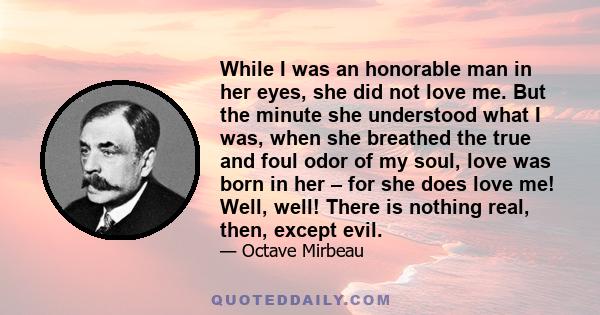 While I was an honorable man in her eyes, she did not love me. But the minute she understood what I was, when she breathed the true and foul odor of my soul, love was born in her – for she does love me! Well, well!