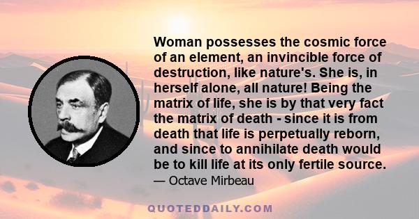 Woman possesses the cosmic force of an element, an invincible force of destruction, like nature's. She is, in herself alone, all nature! Being the matrix of life, she is by that very fact the matrix of death - since it