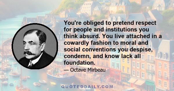 You're obliged to pretend respect for people and institutions you think absurd. You live attached in a cowardly fashion to moral and social conventions you despise, condemn, and know lack all foundation.